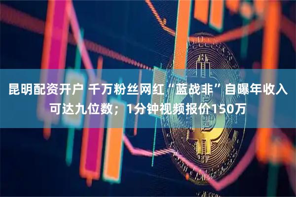 昆明配资开户 千万粉丝网红“蓝战非”自曝年收入可达九位数；1分钟视频报价150万