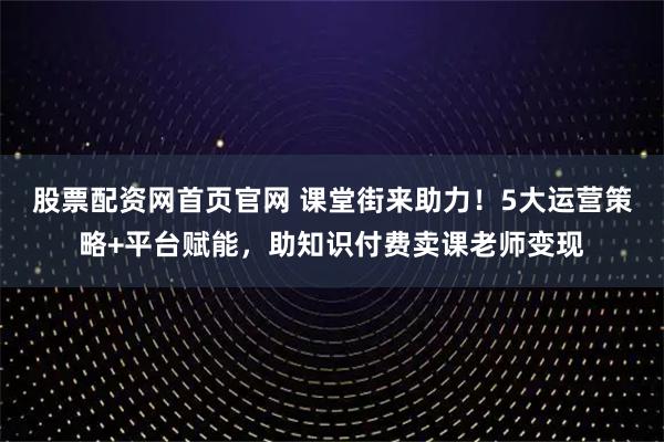 股票配资网首页官网 课堂街来助力！5大运营策略+平台赋能，助知识付费卖课老师变现