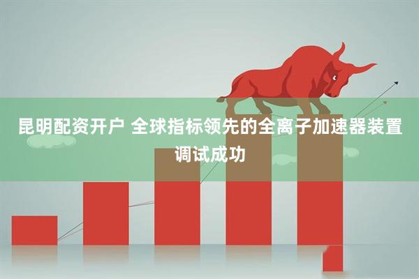 昆明配资开户 全球指标领先的全离子加速器装置调试成功