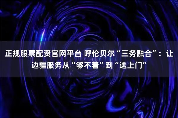 正规股票配资官网平台 呼伦贝尔“三务融合”：让边疆服务从“够不着”到“送上门”