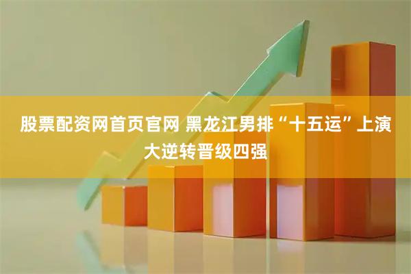 股票配资网首页官网 黑龙江男排“十五运”上演大逆转晋级四强