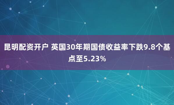 昆明配资开户 英国30年期国债收益率下跌9.8个基点至5.23%