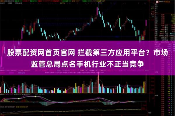 股票配资网首页官网 拦截第三方应用平台？市场监管总局点名手机行业不正当竞争
