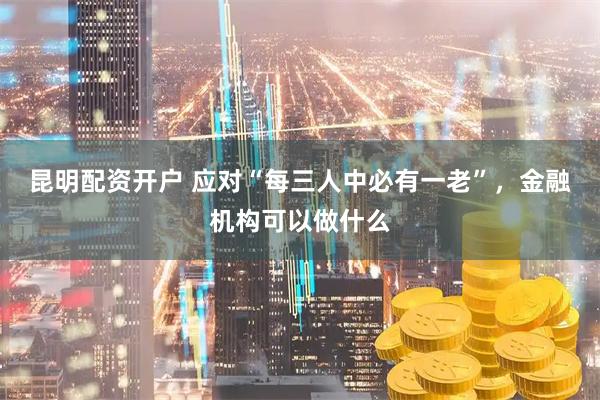 昆明配资开户 应对“每三人中必有一老”，金融机构可以做什么