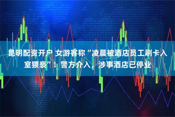 昆明配资开户 女游客称“凌晨被酒店员工刷卡入室猥亵”！警方介入，涉事酒店已停业