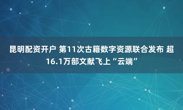 昆明配资开户 第11次古籍数字资源联合发布 超16.1万部文献飞上“云端”