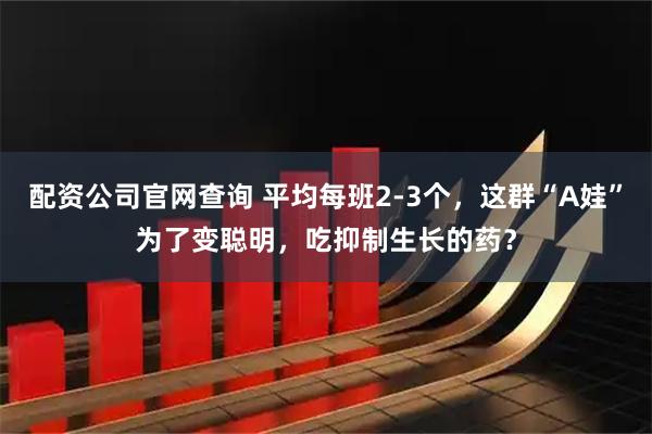 配资公司官网查询 平均每班2-3个，这群“A娃”为了变聪明，吃抑制生长的药？