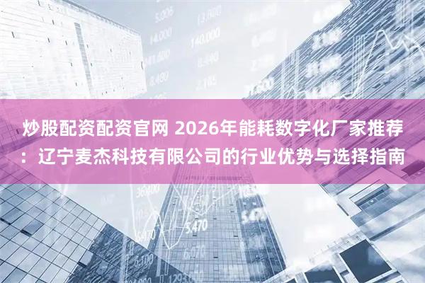 炒股配资配资官网 2026年能耗数字化厂家推荐：辽宁麦杰科技有限公司的行业优势与选择指南