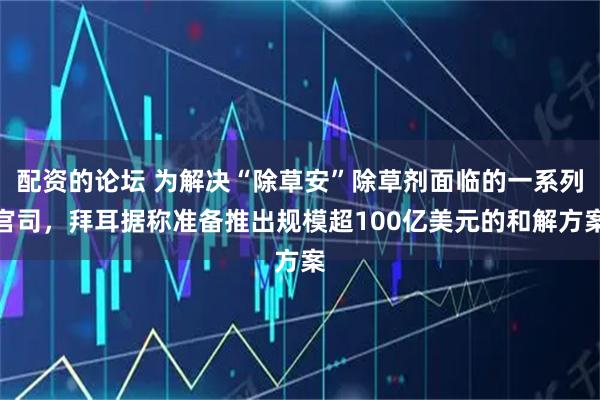 配资的论坛 为解决“除草安”除草剂面临的一系列官司，拜耳据称准备推出规模超100亿美元的和解方案