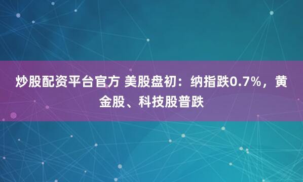 炒股配资平台官方 美股盘初：纳指跌0.7%，黄金股、科技股普跌