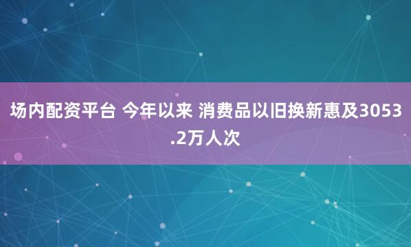 场内配资平台 今年以来 消费品以旧换新惠及3053.2万人次