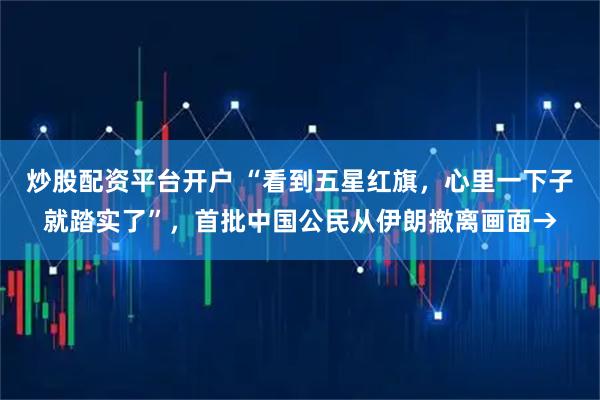 炒股配资平台开户 “看到五星红旗，心里一下子就踏实了”，首批中国公民从伊朗撤离画面→