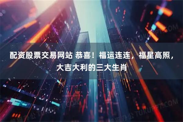 配资股票交易网站 恭喜！福运连连，福星高照，大吉大利的三大生肖