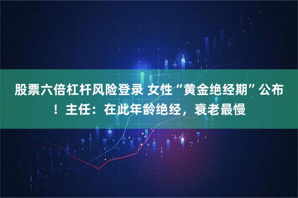 股票六倍杠杆风险登录 女性“黄金绝经期”公布！主任：在此年龄绝经，衰老最慢